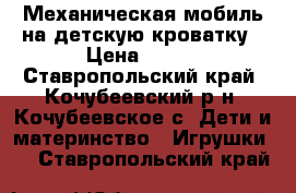 Механическая мобиль на детскую кроватку › Цена ­ 600 - Ставропольский край, Кочубеевский р-н, Кочубеевское с. Дети и материнство » Игрушки   . Ставропольский край